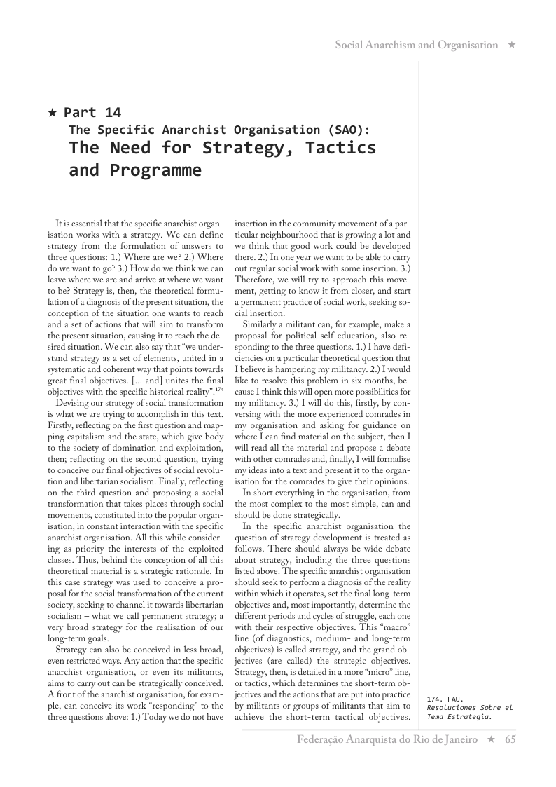* Part 14  Social Anarchism and Organisation  The Specific Anarchist Organisation (SAO): The Need for Strategy, Tactics  and Programme  Ttis essentialthat the specific anarchist organ- isation works with a strategy. We can define strategy from the formulation of answers to three questions: 1) Where are we? 2.) Where do we want to go? 3) How do we think we can leave where we are and arrive at where we want to be? Strategy is, then, the theoretical formu- ation of a diagnosis of the present situation, the conception of the situation one wants to reach and a set of actions that will aim to transform the present situation, causing it to reach the de- sired situation. We can also say that “we under- stand strategy as a set of clements, united in a systematic and coherent way that points towards great final objectives. [... and] unites the final objectives with the specific historical reality”.”*  Devising our strategy of social transformation is what we are trying to accomplish in this text Firstly, reflecting on the frst question and map- ping capitalism and the state, which give body o the society of domination and exploitation, thens reflecting on the second question, trying to conceive our final objectives of social revolu- tion and libertarian socialism. Finally,reflecting on the third question and proposing a social transformation that takes places through social movements, constituted into the popular organ- isation, in constant interaction with the specific anarchist organisation. Al this while consider- ing as priority the interests of the exploited classes. Thus, behind the conception of all this theoretical material is a strategic rationale. In this case strategy was used to conceive a pro- ‘posal for the social transformation of the current society,secking to channel it towards libertarian socialism — what we call permanent strategy; a very broad strategy for the realisation of our long-term goals.  Strategy can also be conceived in less broad, even restricted ways. Any action that the specific anarchist organisation, or even s militants, aims to carry out can be strategically conceived. A front of the anarchist organisation, for exam- ple, can conceive its work “responding” to the three questions above: 1.) Today we do not have  insertion in the community movement of a par- ticular neighbourhood that is growing a ot and we think that good work could be developed there. 2) In one year we want to be able to carry out regular social work with some insertion. 3.) Therefore, we will try to approach this move- ment, getting to know it from closer, and start a permanent practice of social work, secking so- cial insertion.  Similarly a militant can, for example, make 2 proposal for political self-education, also re- sponding to the three questions. 1.) I have defi- ciencies on a particular theoretical question that Tbelieve is hampering my militancy. 2) I would like to resolve this problem in six months, be- cause I think this will open more possibilites for my militancy. 3.) T willdo this, firstly, by con- Versing with the more experienced comrades in my organisation and asking for guidance on where I can find material on the subject, then I will read all the material and propose a debate with other comrades and, finally, I willformalise: my ideas into a text and present i to the organ- isation for the comrades to give their opinions  In short everything in the organisation, from the most complex to the most simple, can and should be done strategically.  In the specific anarchist organisation the question of strategy development is treated as follows. There should always be wide debate about strategy, including the three questions listed above. The specific anarchist organisation should seck to perform a diagnosis of the reality within which it operates, set the final long-term objectives and, most importancly, determine the different periods and cycles of struggle, each one with their respective objectives. This “macro” line (of diagnostics, medium- and long-term objectives)is called strategy, and the grand ob- jectives (are called) the strategic objectives. Strategy, then, is detaled in a more “micro? line, or tactcs, which determines the short-term ob- jectives and the actions that are put into practice by militants or groups of militants that aim to achieve the short-term tactical objectives.  74 e,  *  Resolucianes Sobre el  Tena Estrotegia.  Federagio A:  rquista do Rio de Janciro %  65 